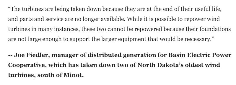 “The turbines are being taken down because they are at the end of their useful life, and parts and service are no longer available. While it is possible to repower wind turbines in many instances, these two cannot be repowered because their foundations are not large enough to support the larger equipment that would be necessary.” -- Joe Fiedler, manager of distributed generation for Basin Electric Power Cooperative, which has taken down two of North Dakota’s oldest wind turbines, south of Minot.