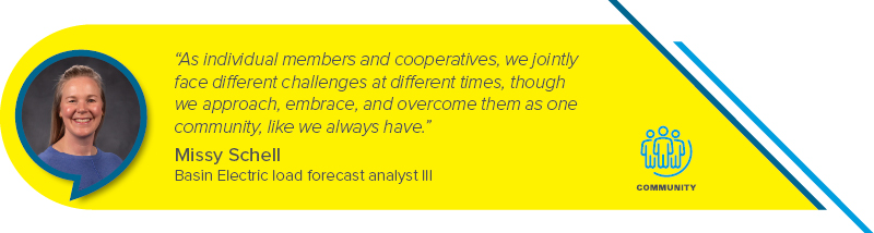 “As individual members and cooperatives, we jointly face different challenges at different times, though we approach, embrace, and overcome them as one community, like we always have.” - Missy Schell, Basin Electric load forecast analyst III